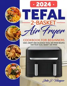 Tefal 2-Basket Air Fryer Cookbook For Beginners: Easy, Crispy And Delicious Tefal Air Fryer Recipes For Your Dual Basket Air Fryer